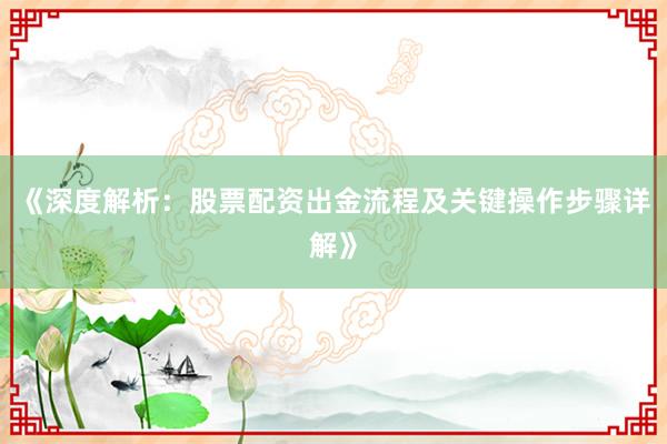 《深度解析：股票配资出金流程及关键操作步骤详解》