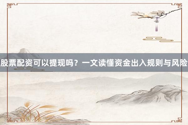 股票配资可以提现吗？一文读懂资金出入规则与风险