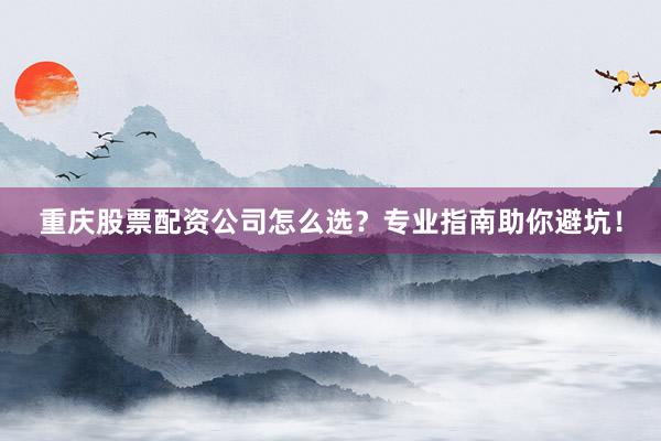 重庆股票配资公司怎么选？专业指南助你避坑！