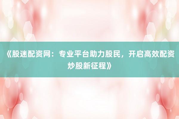 《股迷配资网：专业平台助力股民，开启高效配资炒股新征程》