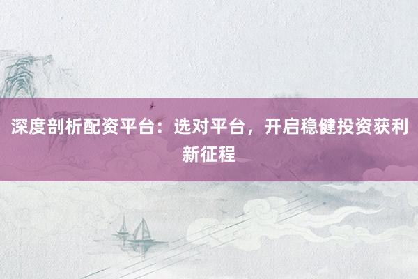 深度剖析配资平台：选对平台，开启稳健投资获利新征程