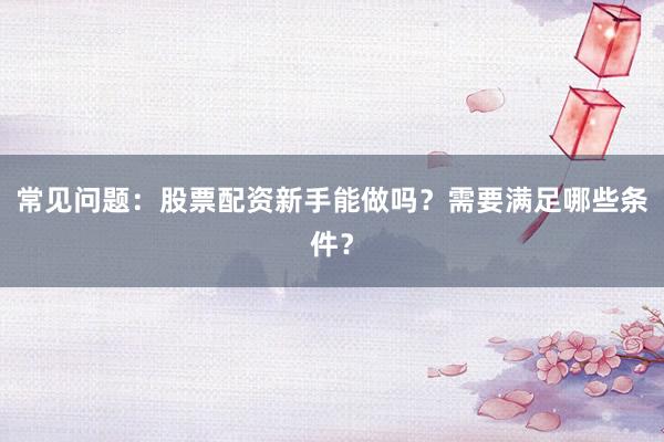 常见问题：股票配资新手能做吗？需要满足哪些条件？