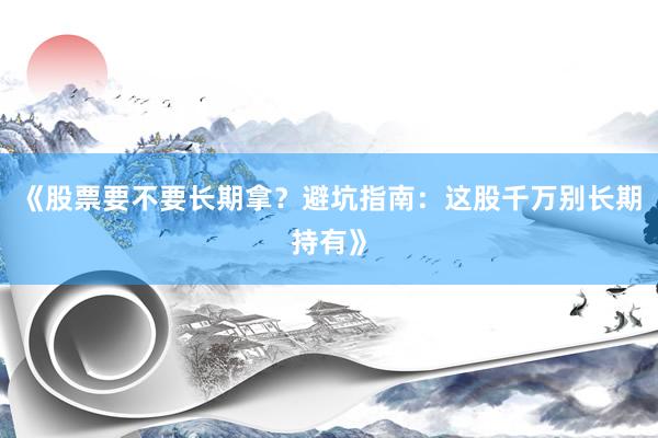 《股票要不要长期拿？避坑指南：这股千万别长期持有》