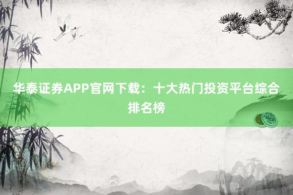 华泰证券APP官网下载：十大热门投资平台综合排名榜