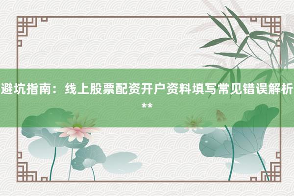 避坑指南：线上股票配资开户资料填写常见错误解析**