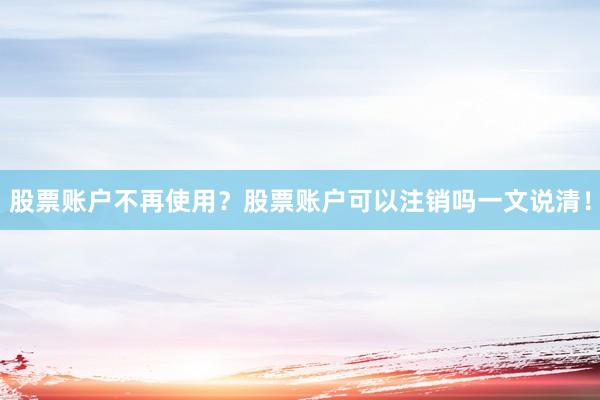 股票账户不再使用？股票账户可以注销吗一文说清！