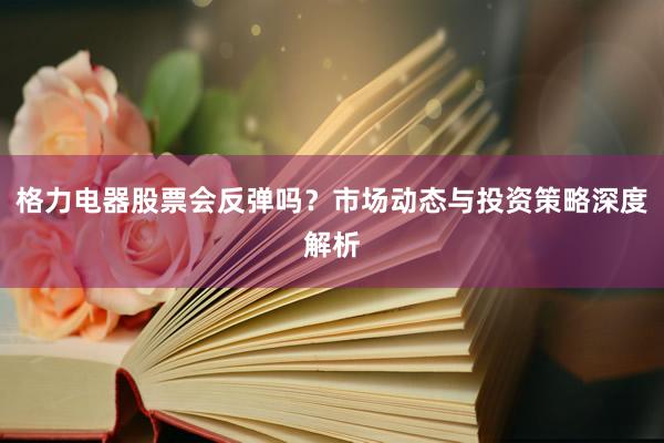 格力电器股票会反弹吗？市场动态与投资策略深度解析