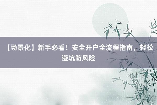 【场景化】新手必看！安全开户全流程指南，轻松避坑防风险