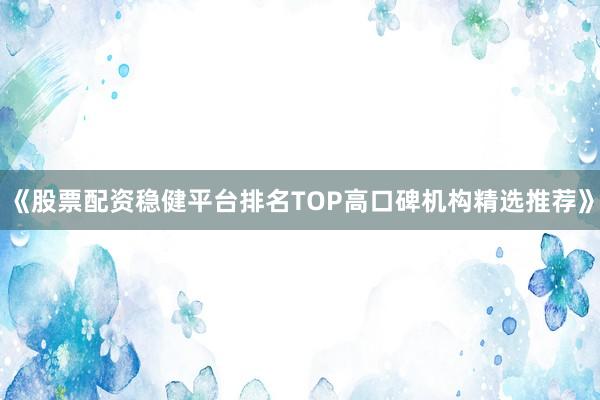 《股票配资稳健平台排名TOP高口碑机构精选推荐》