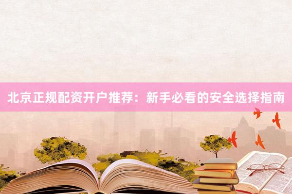 北京正规配资开户推荐：新手必看的安全选择指南