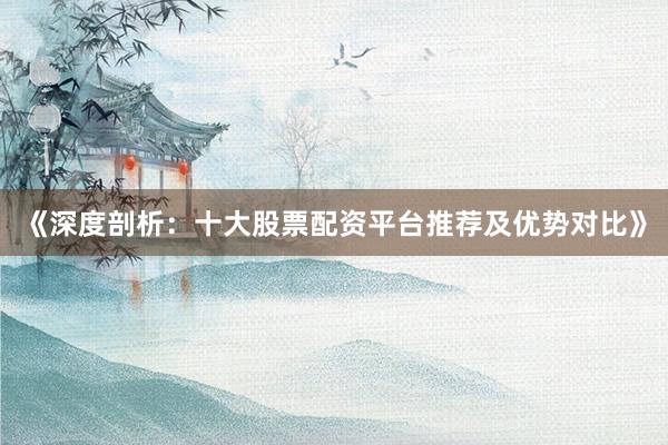 《深度剖析：十大股票配资平台推荐及优势对比》