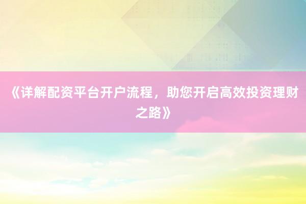 《详解配资平台开户流程，助您开启高效投资理财之路》
