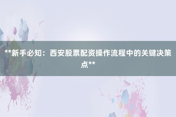 **新手必知：西安股票配资操作流程中的关键决策点**