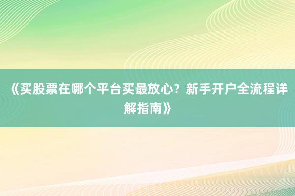 《买股票在哪个平台买最放心？新手开户全流程详解指南》
