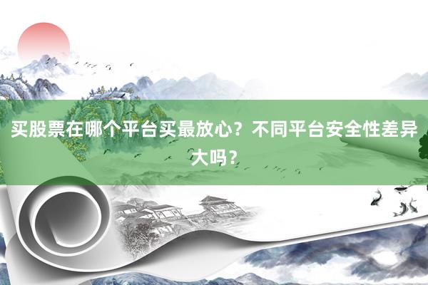 买股票在哪个平台买最放心？不同平台安全性差异大吗？