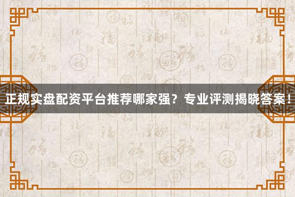 正规实盘配资平台推荐哪家强？专业评测揭晓答案！