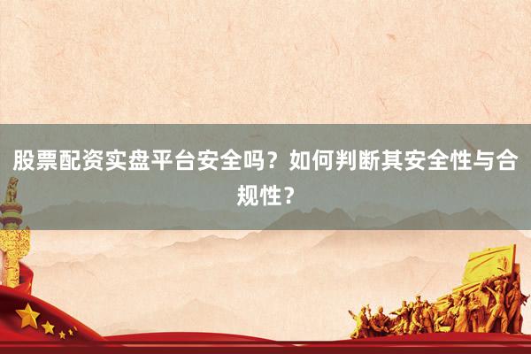 股票配资实盘平台安全吗？如何判断其安全性与合规性？