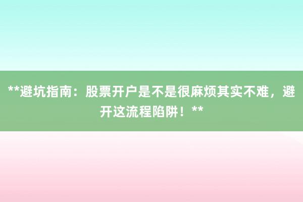 **避坑指南：股票开户是不是很麻烦其实不难，避开这流程陷阱！**