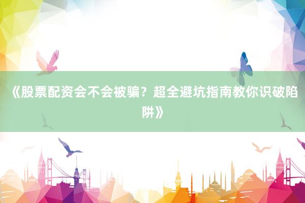 《股票配资会不会被骗？超全避坑指南教你识破陷阱》