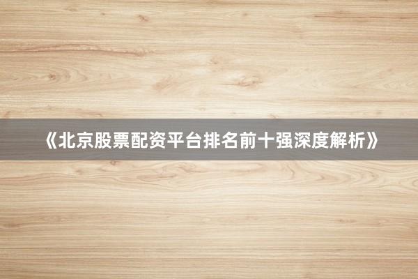 《北京股票配资平台排名前十强深度解析》