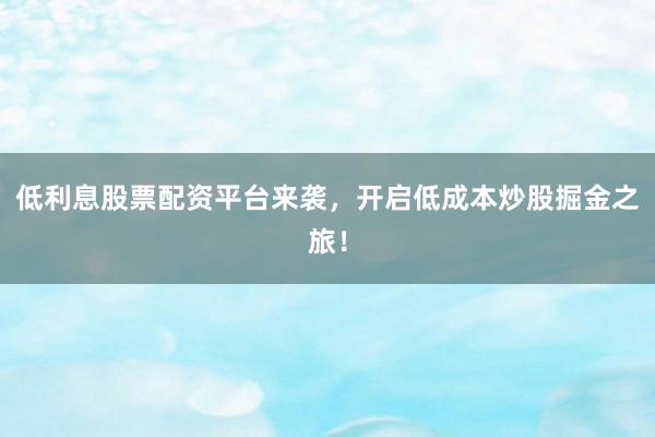低利息股票配资平台来袭，开启低成本炒股掘金之旅！