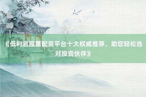 《低利息股票配资平台十大权威推荐，助您轻松选对投资伙伴》