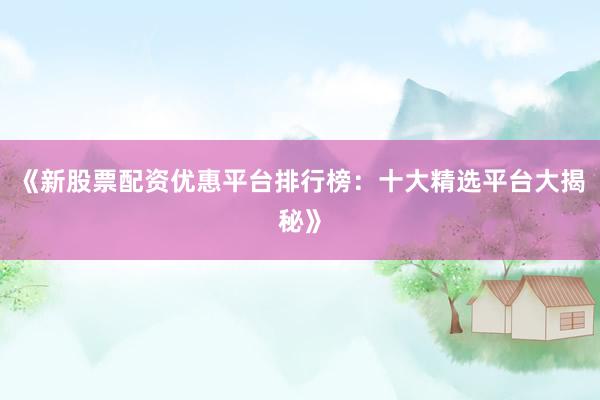 《新股票配资优惠平台排行榜：十大精选平台大揭秘》