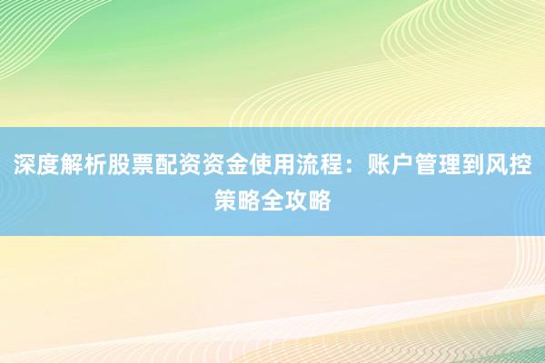 深度解析股票配资资金使用流程：账户管理到风控策略全攻略