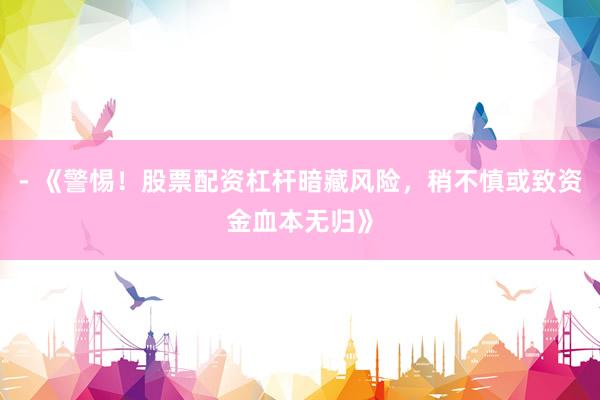- 《警惕！股票配资杠杆暗藏风险，稍不慎或致资金血本无归》