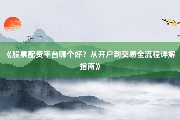 《股票配资平台哪个好？从开户到交易全流程详解指南》