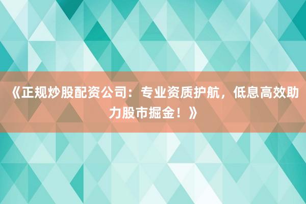 《正规炒股配资公司：专业资质护航，低息高效助力股市掘金！》