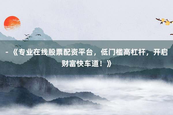 - 《专业在线股票配资平台，低门槛高杠杆，开启财富快车道！》