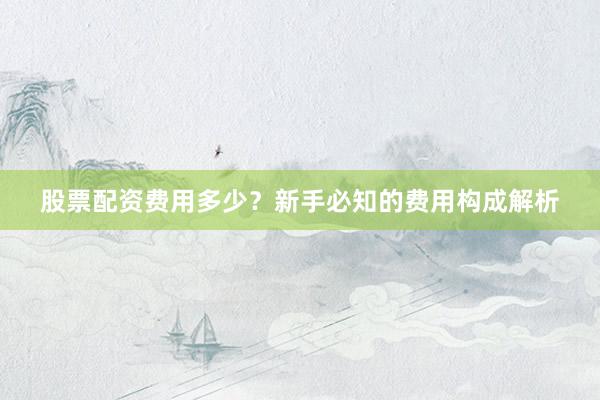 股票配资费用多少？新手必知的费用构成解析