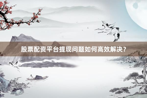 股票配资平台提现问题如何高效解决？