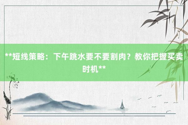 **短线策略：下午跳水要不要割肉？教你把握买卖时机**