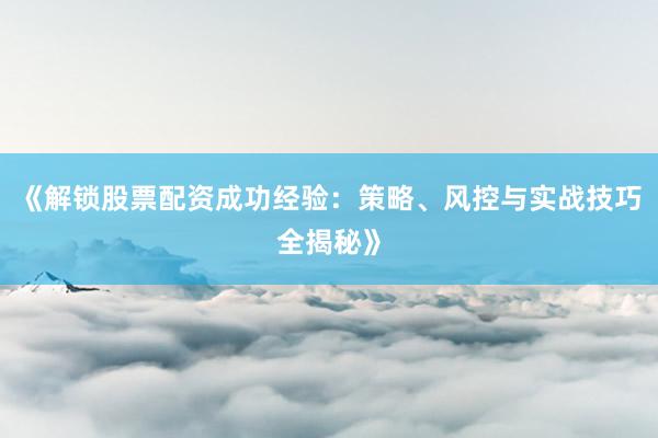 《解锁股票配资成功经验：策略、风控与实战技巧全揭秘》