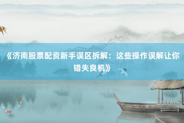 《济南股票配资新手误区拆解：这些操作误解让你错失良机》