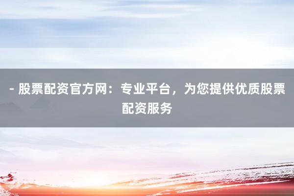 - 股票配资官方网：专业平台，为您提供优质股票配资服务