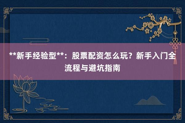 **新手经验型**：股票配资怎么玩？新手入门全流程与避坑指南