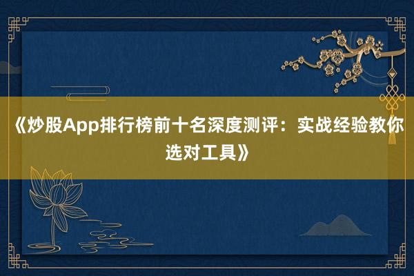 《炒股App排行榜前十名深度测评：实战经验教你选对工具》