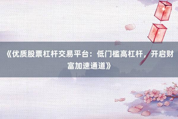 《优质股票杠杆交易平台：低门槛高杠杆，开启财富加速通道》