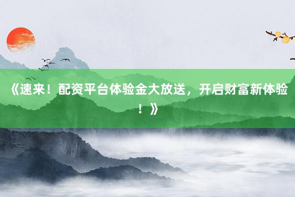《速来！配资平台体验金大放送，开启财富新体验！》