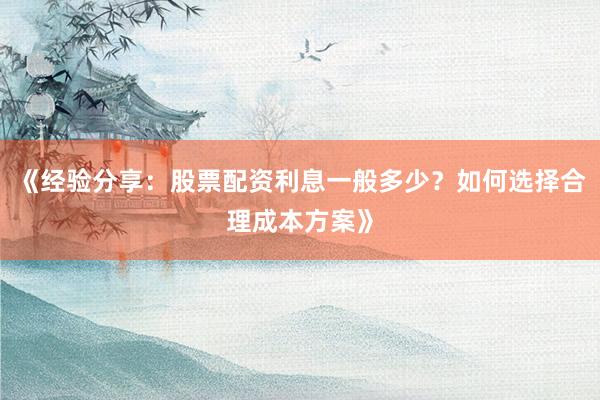 《经验分享：股票配资利息一般多少？如何选择合理成本方案》