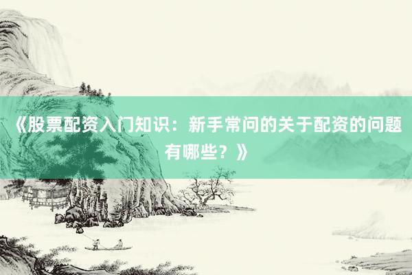 《股票配资入门知识：新手常问的关于配资的问题有哪些？》