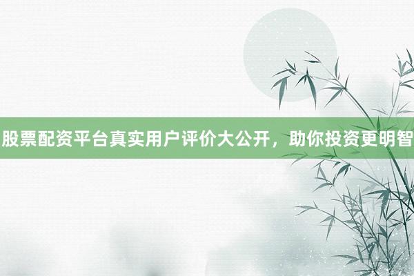 股票配资平台真实用户评价大公开，助你投资更明智