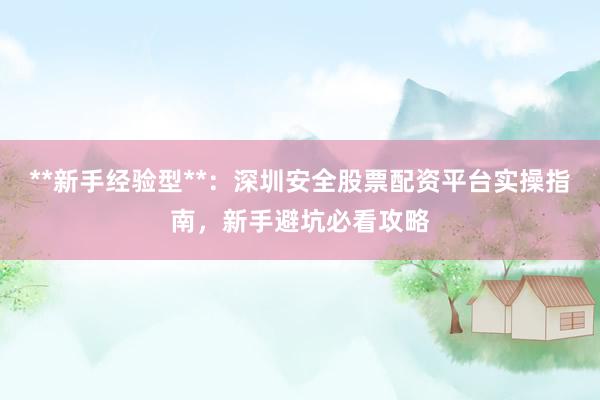 **新手经验型**：深圳安全股票配资平台实操指南，新手避坑必看攻略