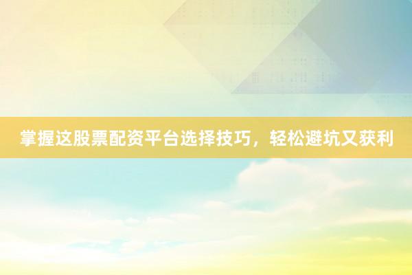掌握这股票配资平台选择技巧，轻松避坑又获利