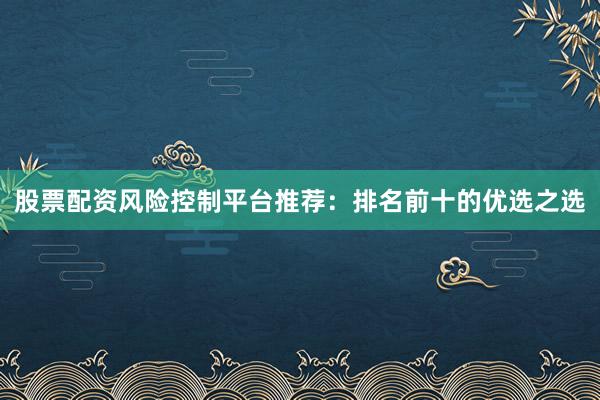股票配资风险控制平台推荐：排名前十的优选之选