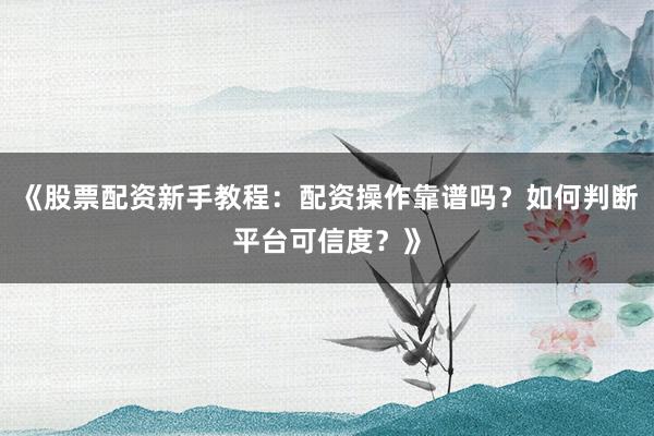 《股票配资新手教程：配资操作靠谱吗？如何判断平台可信度？》