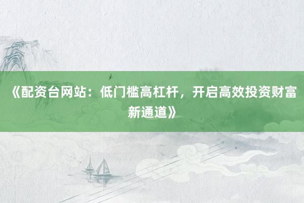 《配资台网站：低门槛高杠杆，开启高效投资财富新通道》